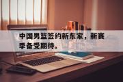haha体育官方在线入口-中国男篮签约新东家，新赛季备受期待。