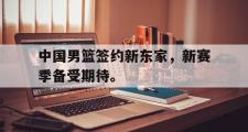 haha体育官方在线入口-中国男篮签约新东家，新赛季备受期待。
