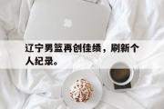 haha体育网页版-辽宁男篮再创佳绩，刷新个人纪录。