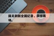 haha体育官网首页-国足刷新全国纪录，震惊赛场。