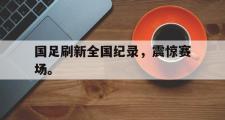 haha体育官网首页-国足刷新全国纪录，震惊赛场。