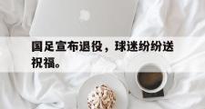 haha体育官方在线入口-国足宣布退役，球迷纷纷送祝福。