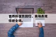 haha体育官方在线入口-世界杯强势回归，赛场表现惊艳全场。