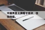 haha体育网页版-中国男篮上演帽子戏法，技惊四座。