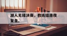 haha体育官网首页-湖人无缘决赛，教练组连夜复盘。