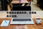 haha体育官方在线入口-巴黎奥运遭遇失利，主教练表示遗憾。