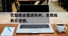 haha体育官方在线入口-巴黎奥运遭遇失利，主教练表示遗憾。