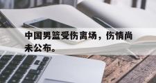 haha体育官方在线入口-中国男篮受伤离场，伤情尚未公布。