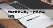 haha体育官方在线入口-姚明遭遇失利，主教练表示遗憾。