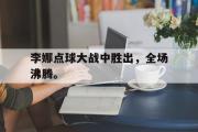 haha体育官方在线入口-李娜点球大战中胜出，全场沸腾。