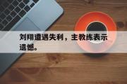 haha体育网页版-刘翔遭遇失利，主教练表示遗憾。